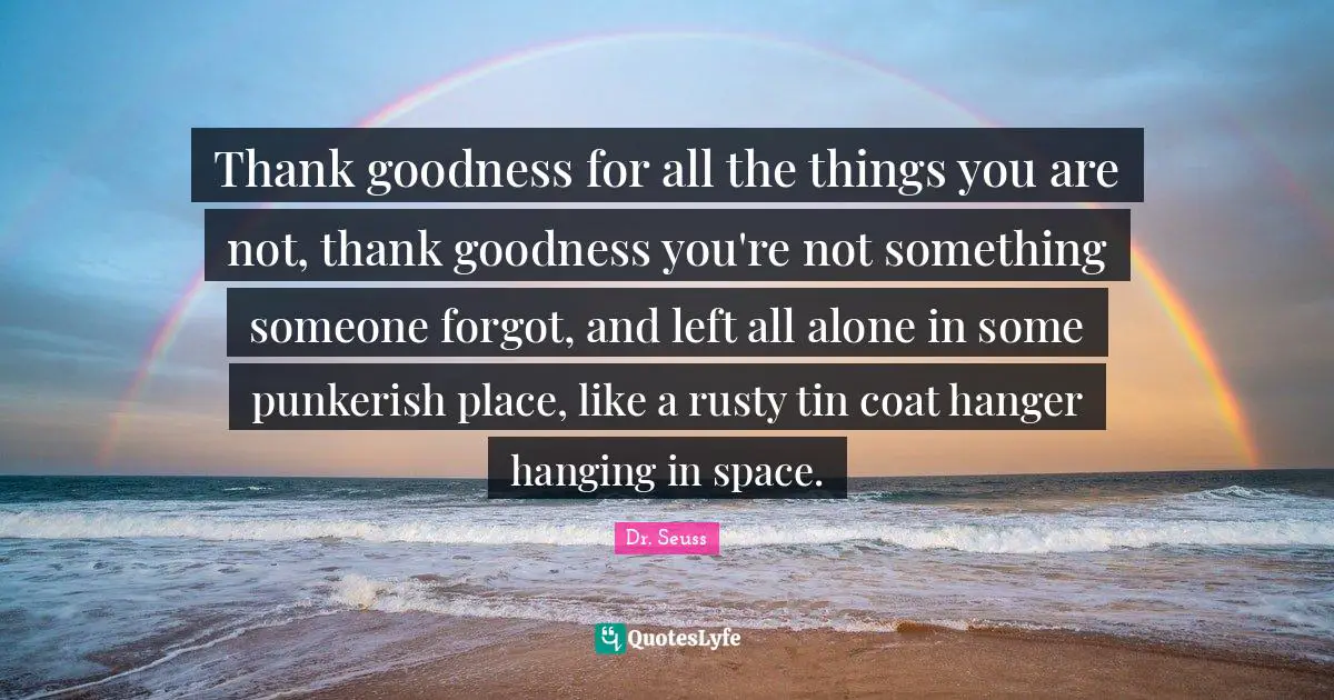 Thank goodness for all the things you are not, thank goodness you're not something someone forgot, and left all alone in some punkerish place, like a rusty tin coat hanger hanging in space.
