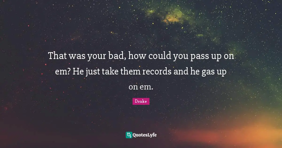 That was your bad, how could you pass up on em? He just take them records and he gas up on em.
