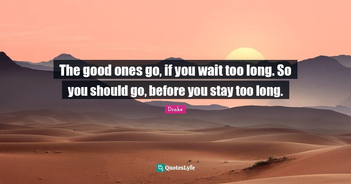 The good ones go, if you wait too long. So you should go, before you stay too long.