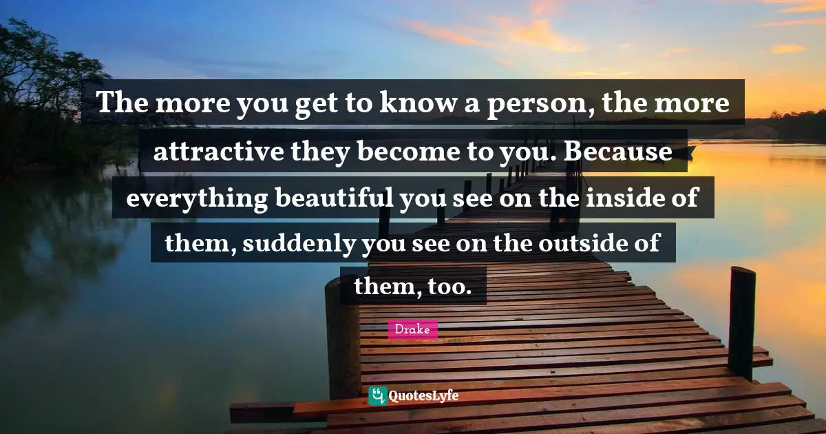Drake Quotes: The more you get to know a person, the more attractive they become to you. Because everything beautiful you see on the inside of them, suddenly you see on the outside of them, too.