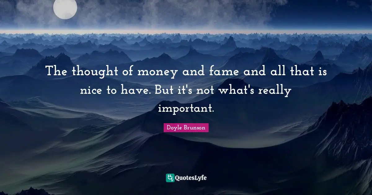 The thought of money and fame and all that is nice to have. But it's not what's really important.
