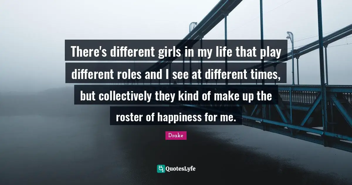 There's different girls in my life that play different roles and I see at different times, but collectively they kind of make up the roster of happiness for me.