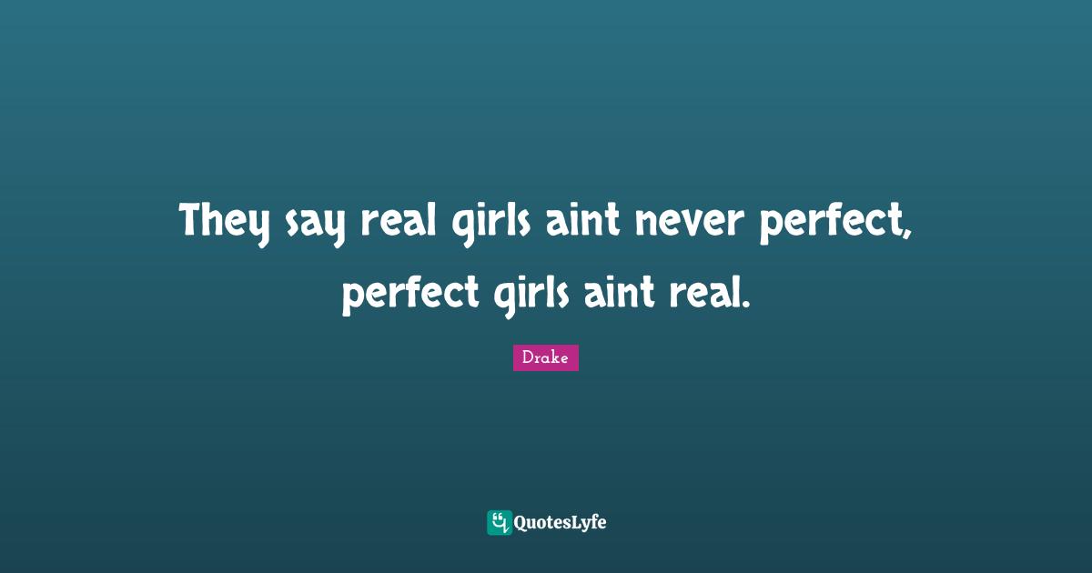 They say real girls aint never perfect, perfect girls aint real.