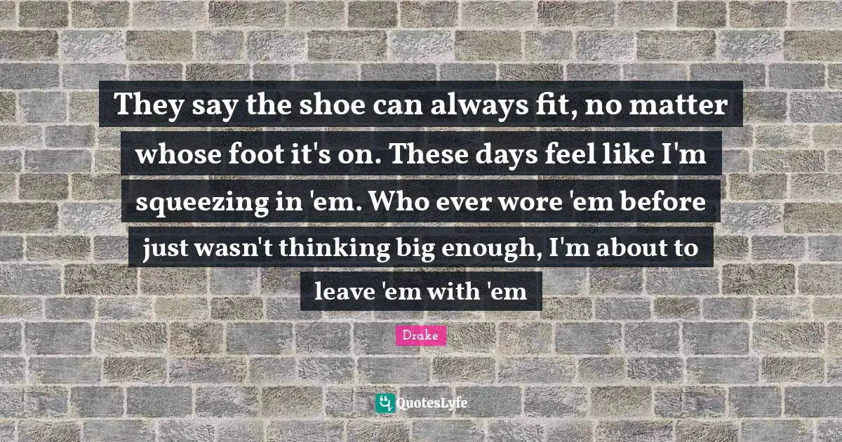 They say the shoe can always fit, no matter whose foot it's on. These days feel like I'm squeezing in 'em. Who ever wore 'em before just wasn't thinking big enough, I'm about to leave 'em with 'em