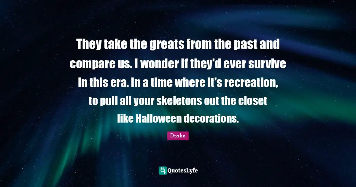They take the greats from the past and compare us. I wonder if they'd ever survive in this era. In a time where it's recreation, to pull all your skeletons out the closet like Halloween decorations.