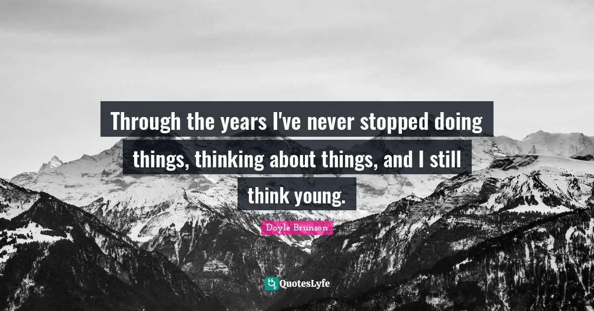 Through the years I've never stopped doing things, thinking about things, and I still think young.