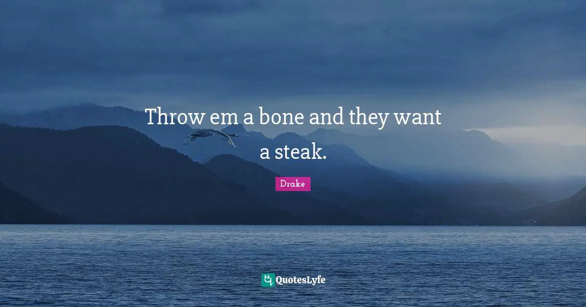 Throw em a bone and they want a steak.