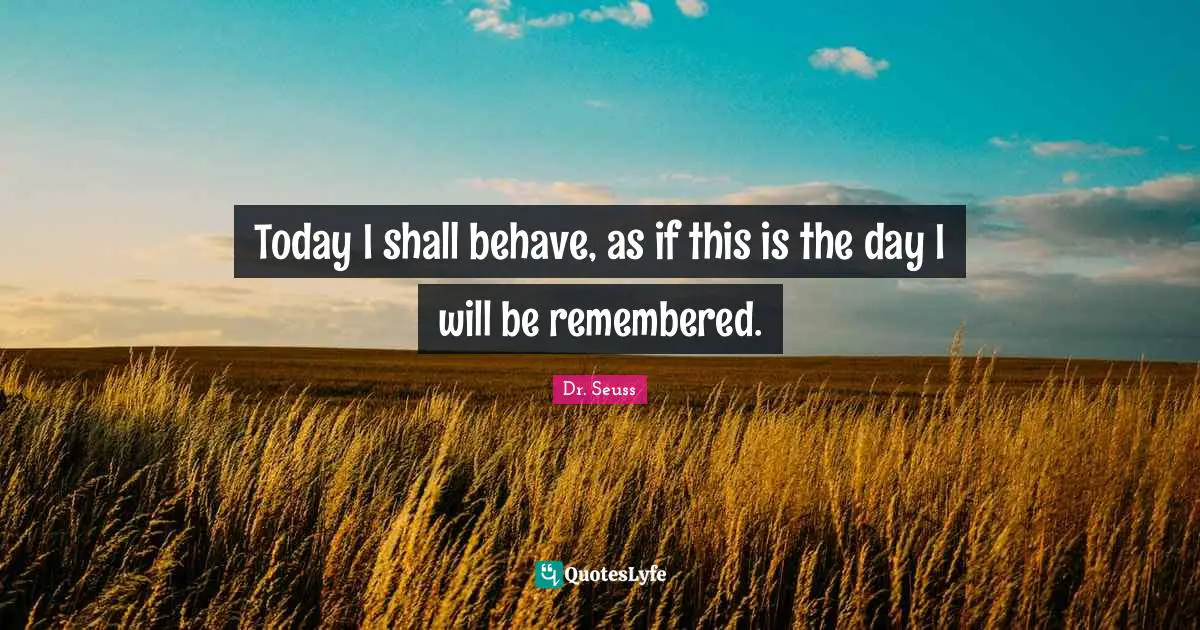 Today I shall behave, as if this is the day I will be remembered.