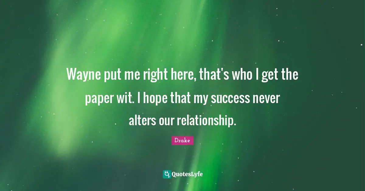Wayne put me right here, that's who I get the paper wit. I hope that my success never alters our relationship.