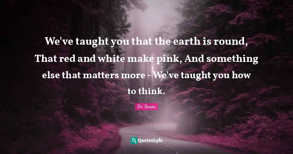 We've taught you that the earth is round, That red and white make pink, And something else that matters more - We've taught you how to think.
