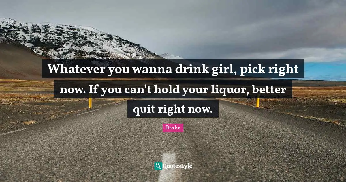 Whatever you wanna drink girl, pick right now. If you can't hold your liquor, better quit right now.