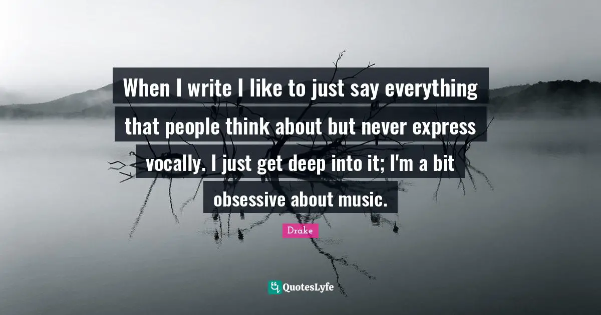 When I write I like to just say everything that people think about but never express vocally. I just get deep into it; I'm a bit obsessive about music.