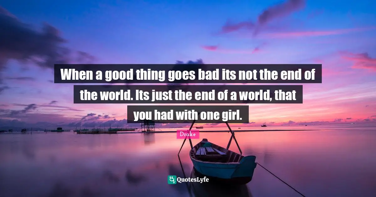 When a good thing goes bad its not the end of the world. Its just the end of a world, that you had with one girl.