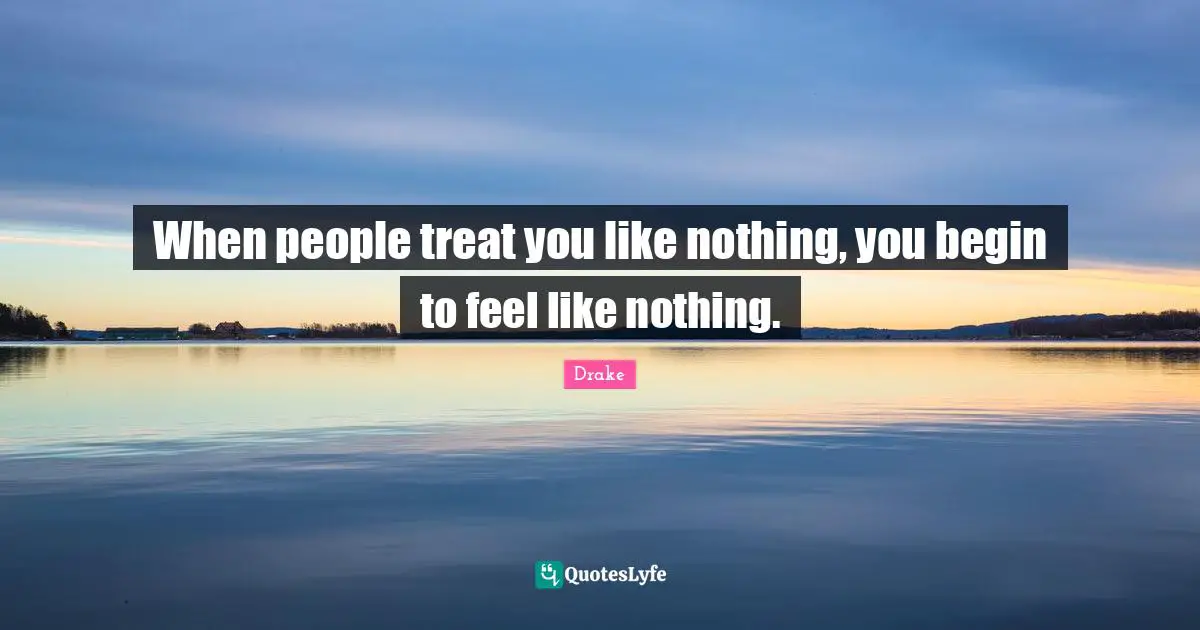 When people treat you like nothing, you begin to feel like nothing.