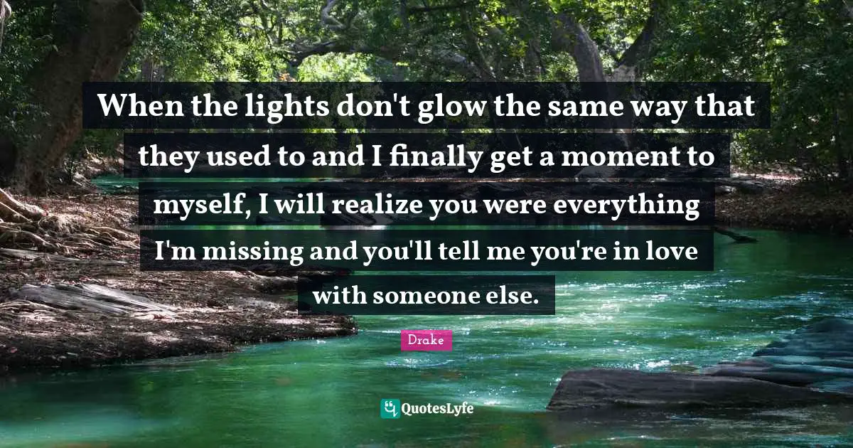 When the lights don't glow the same way that they used to and I finally get a moment to myself, I will realize you were everything I'm missing and you'll tell me you're in love with someone else.