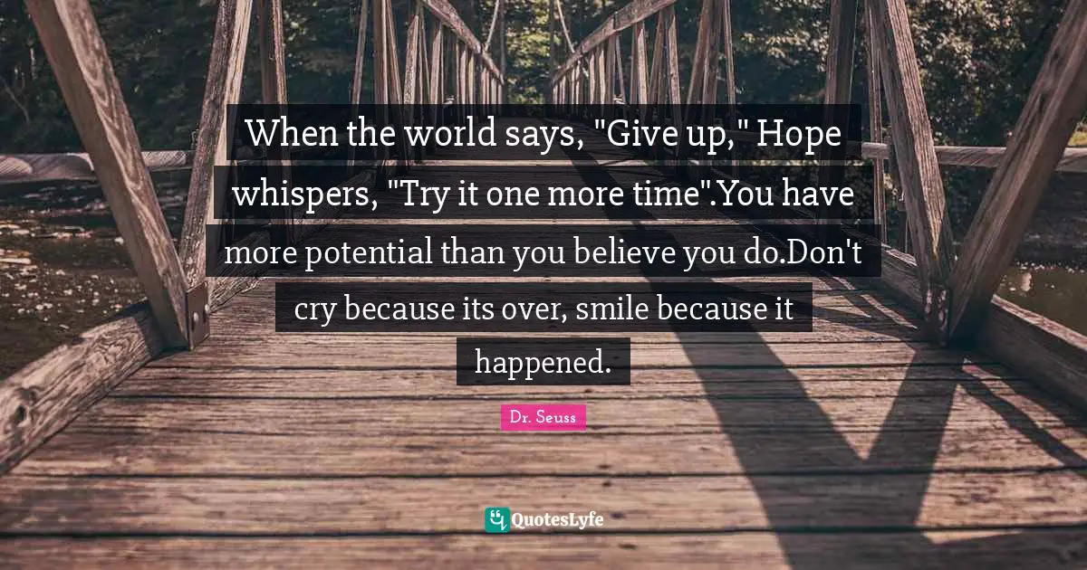Dr. Seuss Quotes: "When the world says, "Give up," Hope whispers, "Try it one more time".You have more potential than you believe you do.Don't cry because its over, smile because it happened."