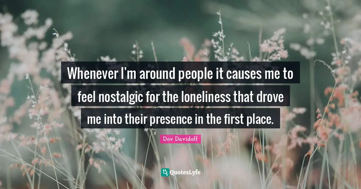 Whenever I'm around people it causes me to feel nostalgic for the loneliness that drove me into their presence in the first place.