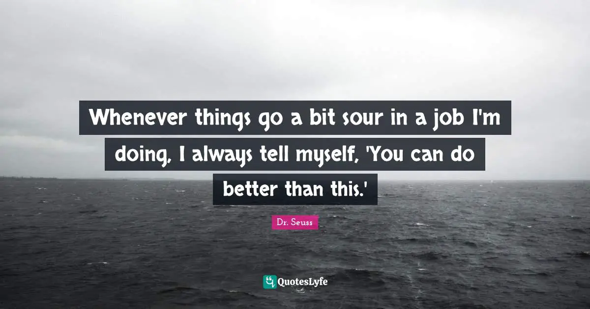 Whenever things go a bit sour in a job I'm doing, I always tell myself, 'You can do better than this.'