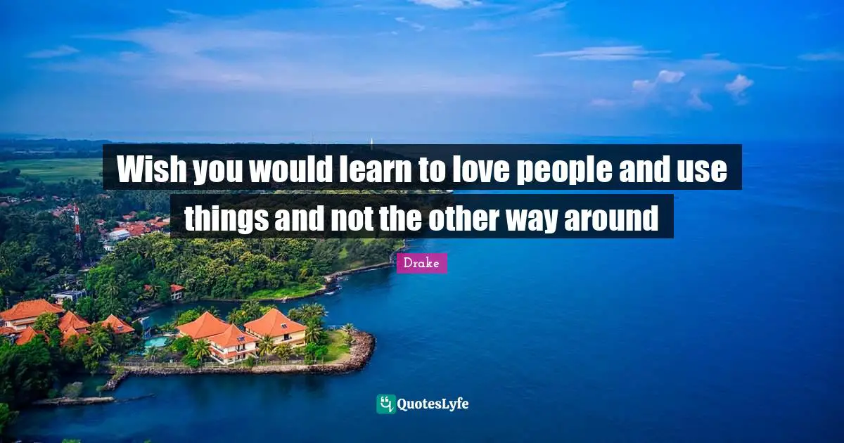 Wish you would learn to love people and use things and not the other way around