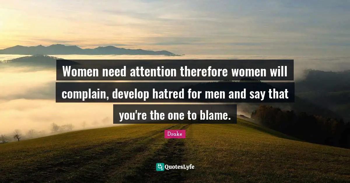 Women need attention therefore women will complain, develop hatred for men and say that you're the one to blame.