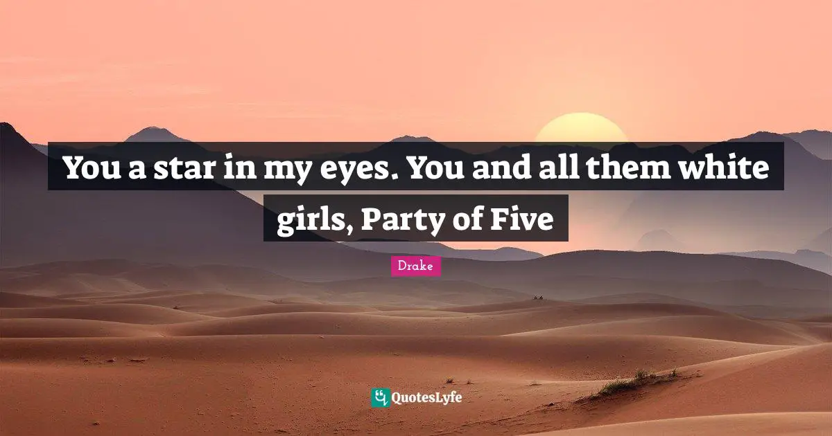 You a star in my eyes. You and all them white girls, Party of Five
