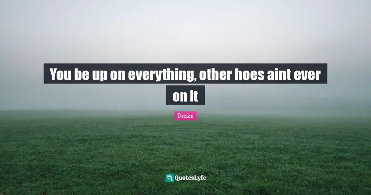 You be up on everything, other hoes aint ever on it