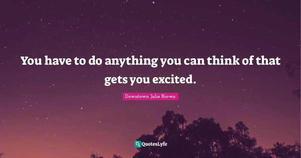 You have to do anything you can think of that gets you excited.