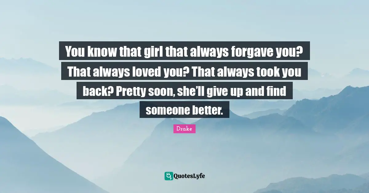 You know that girl that always forgave you? That always loved you? That always took you back? Pretty soon, she’ll give up and find someone better.