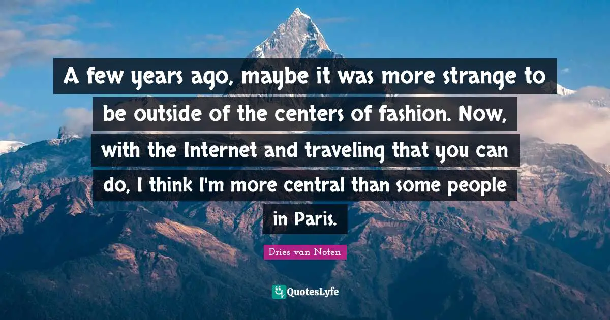 A few years ago, maybe it was more strange to be outside of the centers of fashion. Now, with the Internet and traveling that you can do, I think I'm more central than some people in Paris.