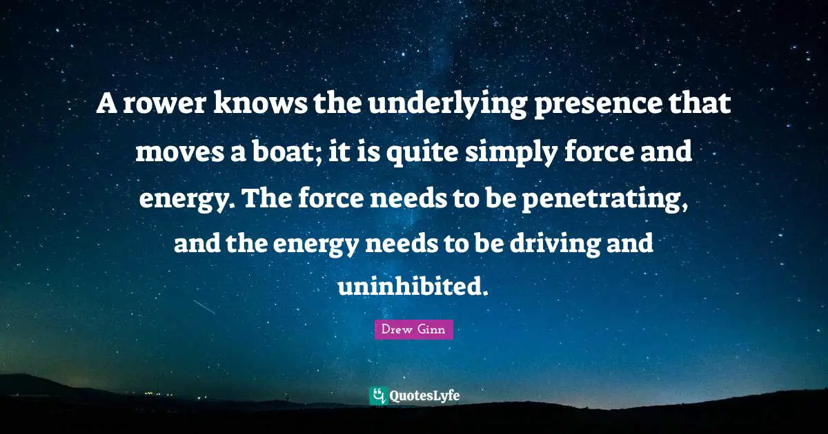A rower knows the underlying presence that moves a boat; it is quite simply force and energy. The force needs to be penetrating, and the energy needs to be driving and uninhibited.