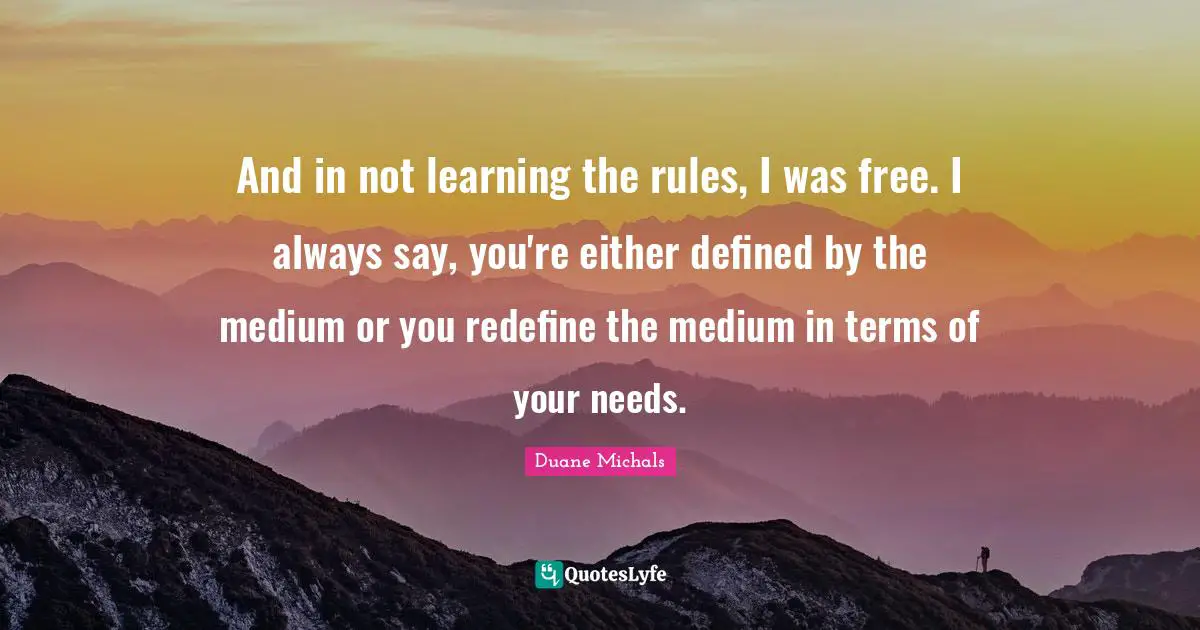 And in not learning the rules, I was free. I always say, you're either defined by the medium or you redefine the medium in terms of your needs.
