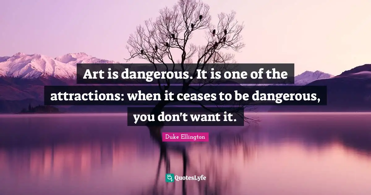Duke Ellington Quotes: "Art is dangerous. It is one of the attractions: when it ceases to be dangerous, you don't want it."