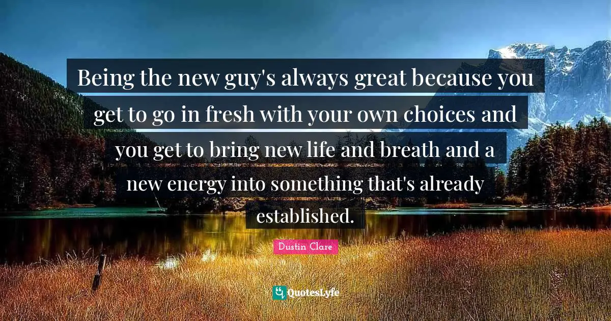 Being the new guy's always great because you get to go in fresh with your own choices and you get to bring new life and breath and a new energy into something that's already established.