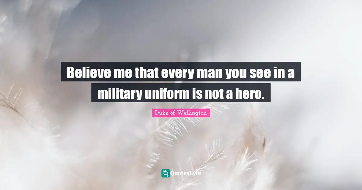 Believe me that every man you see in a military uniform is not a hero.