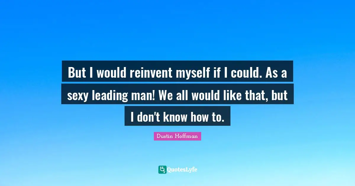 But I would reinvent myself if I could. As a sexy leading man! We all would like that, but I don't know how to.