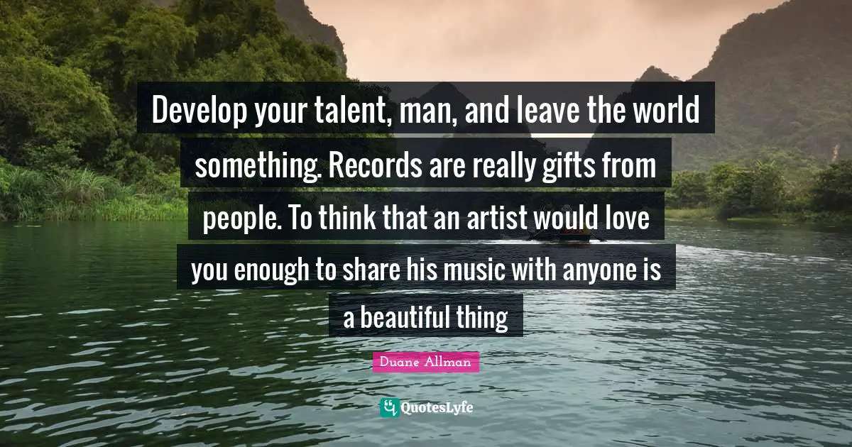 Develop your talent, man, and leave the world something. Records are really gifts from people. To think that an artist would love you enough to share his music with anyone is a beautiful thing