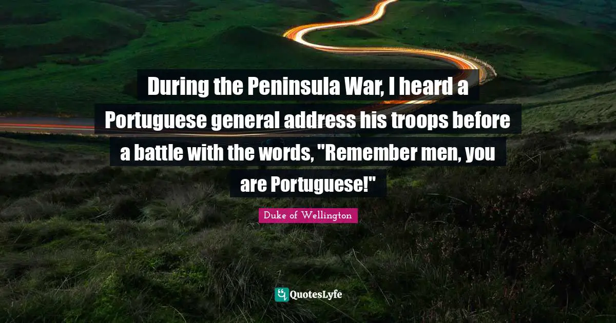 During the Peninsula War, I heard a Portuguese general address his troops before a battle with the words, "Remember men, you are Portuguese!"