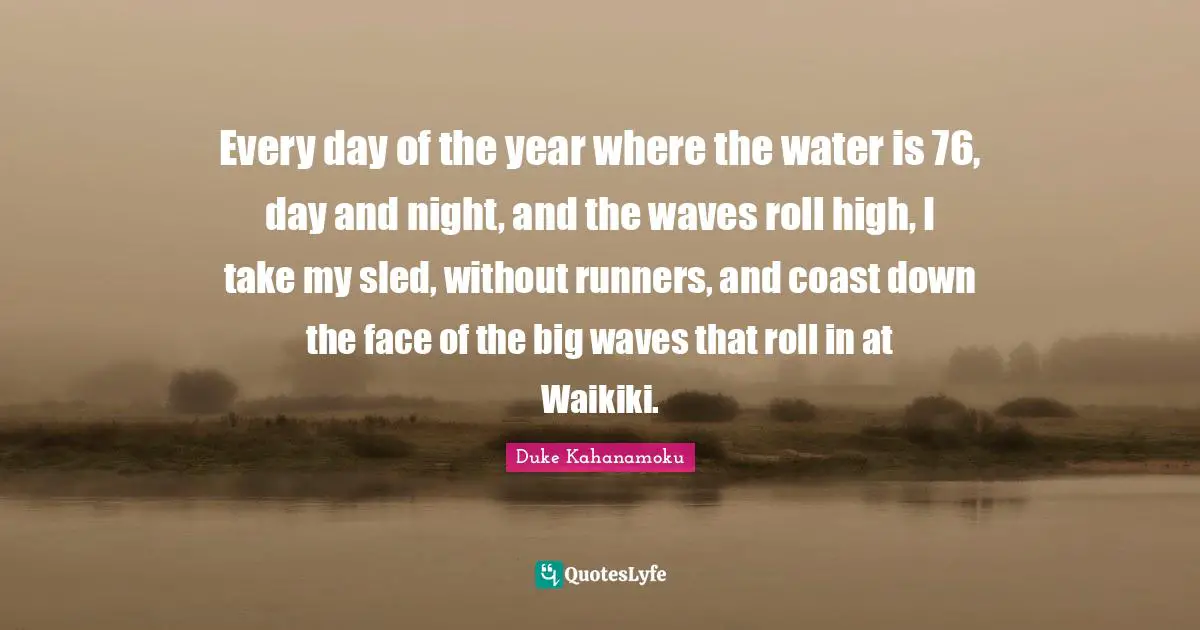 Every day of the year where the water is 76, day and night, and the waves roll high, I take my sled, without runners, and coast down the face of the big waves that roll in at Waikiki.