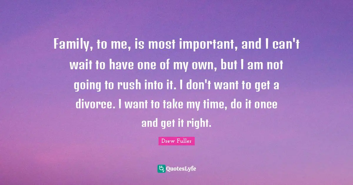 Family, to me, is most important, and I can't wait to have one of my own, but I am not going to rush into it. I don't want to get a divorce. I want to take my time, do it once and get it right.