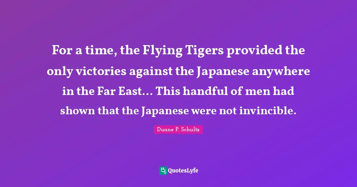 Tigers Quotes: "For a time, the Flying Tigers provided the only victories against the Japanese anywhere in the Far East... This handful of men had shown that the Japanese were not invincible."
