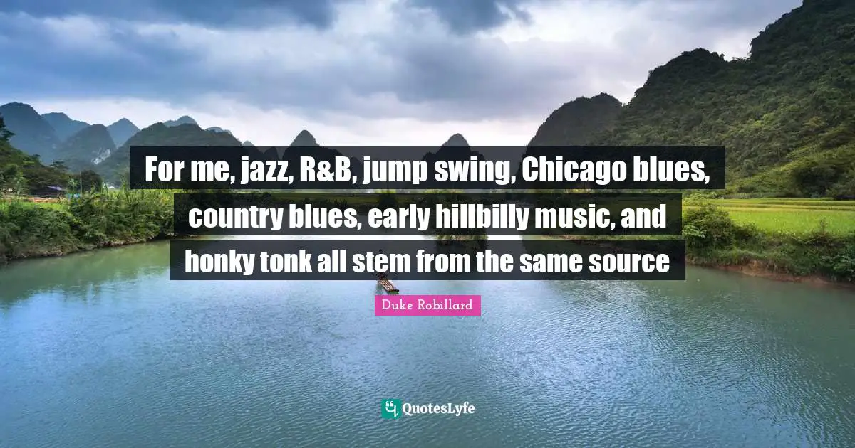 For me, jazz, R&B, jump swing, Chicago blues, country blues, early hillbilly music, and honky tonk all stem from the same source
