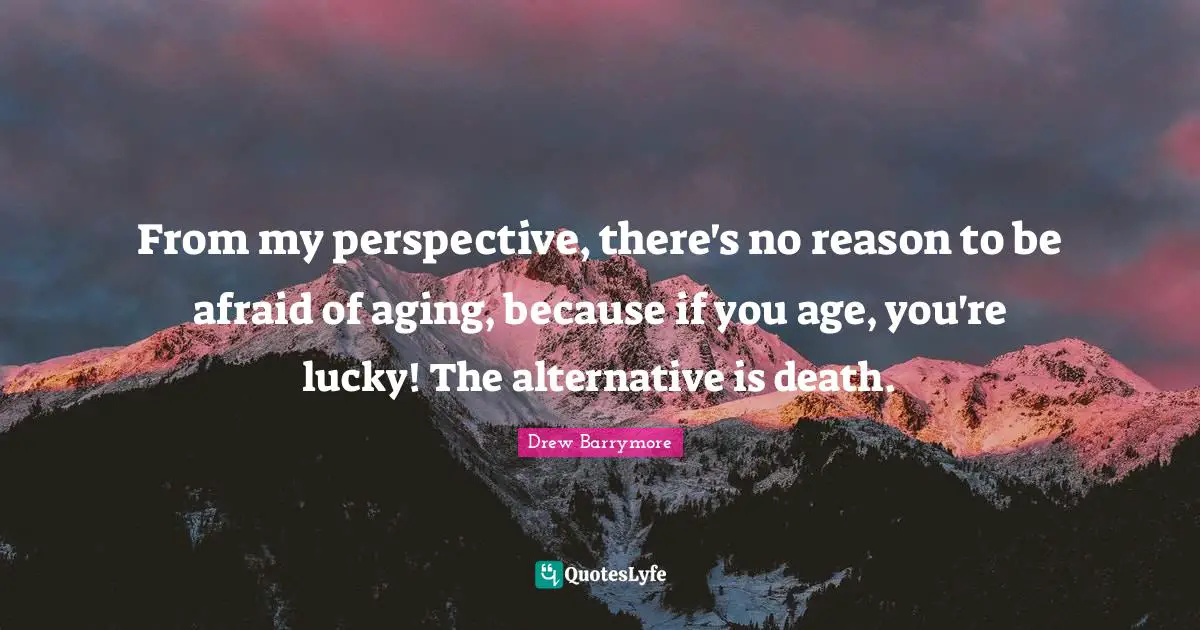 From my perspective, there's no reason to be afraid of aging, because if you age, you're lucky! The alternative is death.