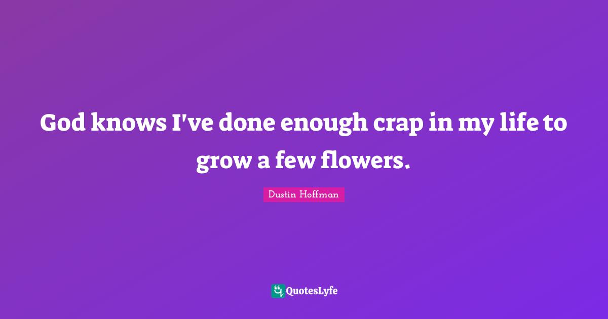 God knows I've done enough crap in my life to grow a few flowers.