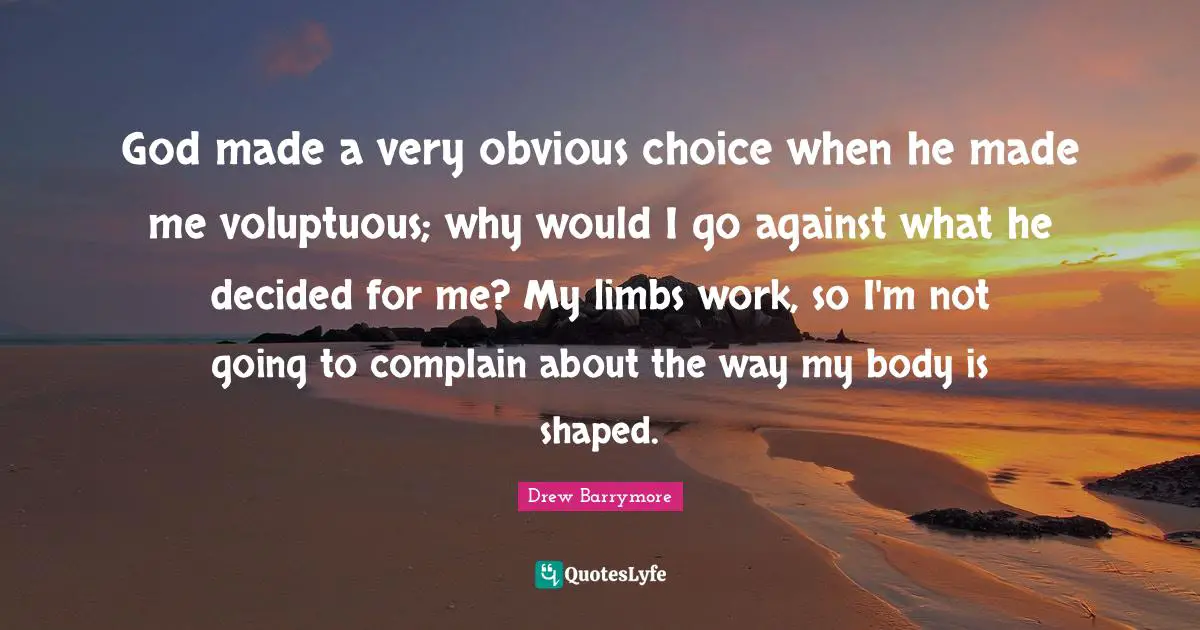 God made a very obvious choice when he made me voluptuous; why would I go against what he decided for me? My limbs work, so I'm not going to complain about the way my body is shaped.