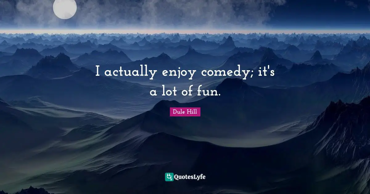 I actually enjoy comedy; it's a lot of fun.