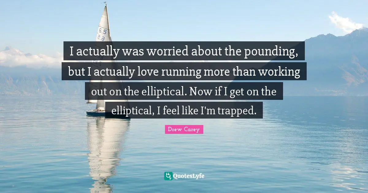 I actually was worried about the pounding, but I actually love running more than working out on the elliptical. Now if I get on the elliptical, I feel like I'm trapped.