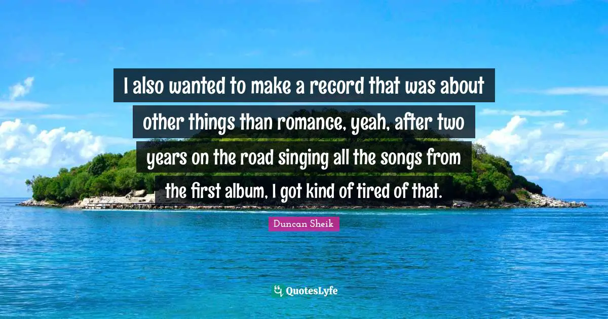 I also wanted to make a record that was about other things than romance, yeah, after two years on the road singing all the songs from the first album, I got kind of tired of that.