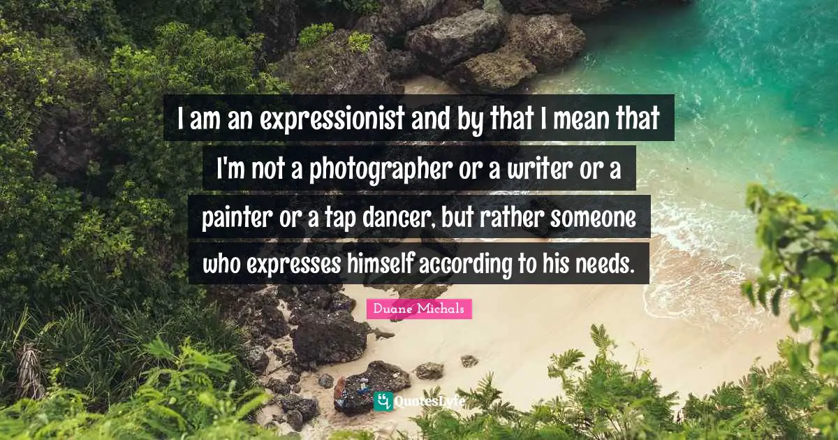 I am an expressionist and by that I mean that I'm not a photographer or a writer or a painter or a tap dancer, but rather someone who expresses himself according to his needs.