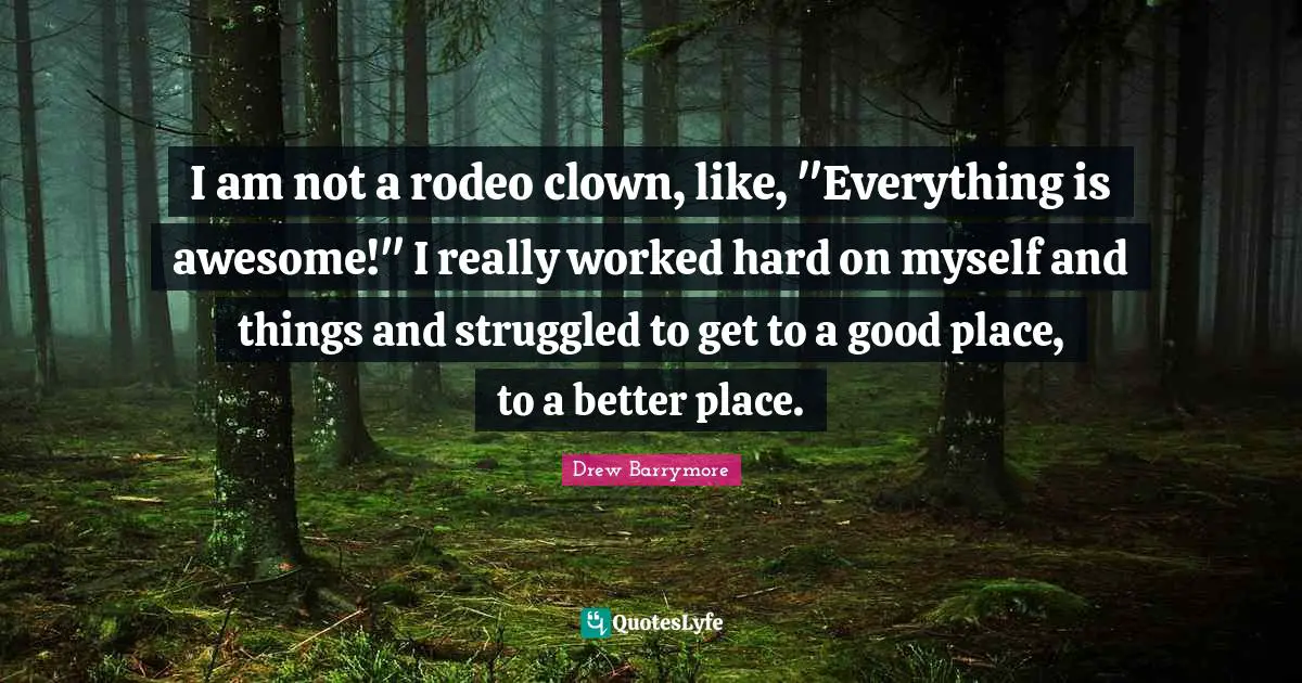 I am not a rodeo clown, like, "Everything is awesome!" I really worked hard on myself and things and struggled to get to a good place, to a better place.