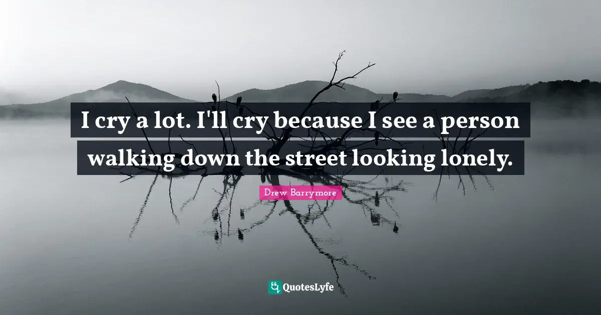 I cry a lot. I'll cry because I see a person walking down the street looking lonely.